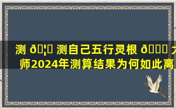 测 🦈 测自己五行灵根 🐛 大师2024年测算结果为何如此离谱